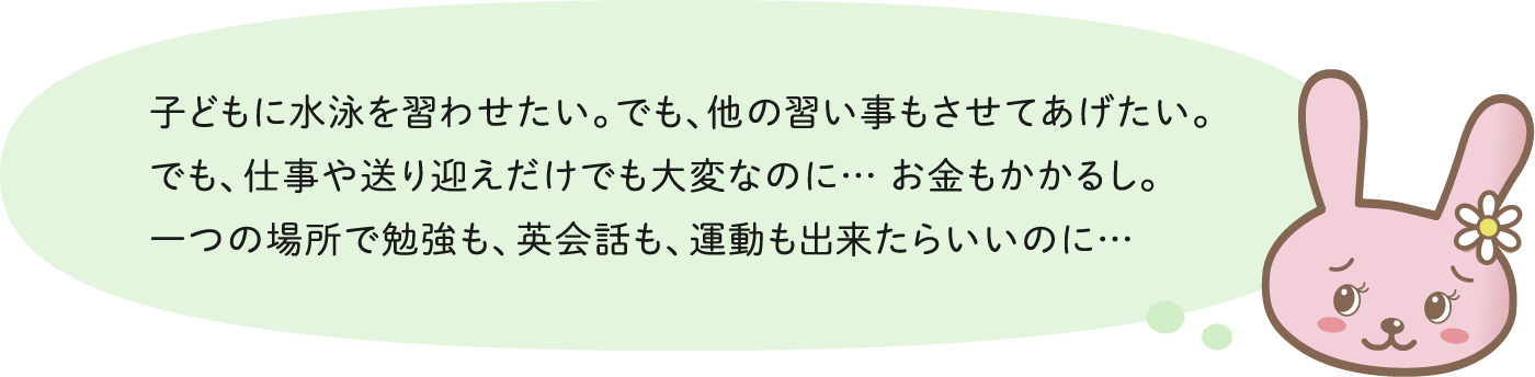 子どもに水泳を習わせたい。でも、他の習い事もさせてあげたい。でも、仕事や送り迎えだけでも大変なのに… お金もかかるし。一つの場所で勉強も、英会話も、運動も出来たらいいのに…